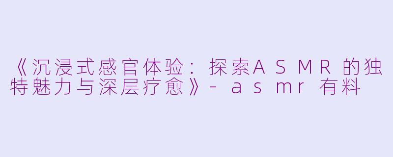 《沉浸式感官体验：探索ASMR的独特魅力与深层疗愈》-asmr有料