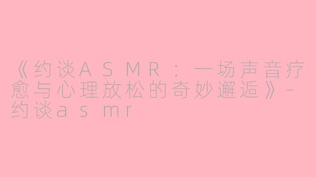 《约谈ASMR：一场声音疗愈与心理放松的奇妙邂逅》-约谈asmr