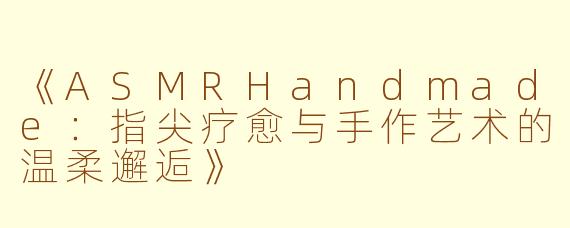 《ASMRHandmade：指尖疗愈与手作艺术的温柔邂逅》