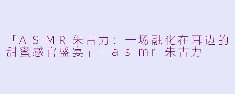「ASMR朱古力：一场融化在耳边的甜蜜感官盛宴」-asmr朱古力
