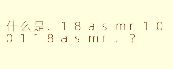 什么是.18asmr100118asmr.？