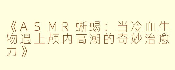 《ASMR蜥蜴：当冷血生物遇上颅内高潮的奇妙治愈力》