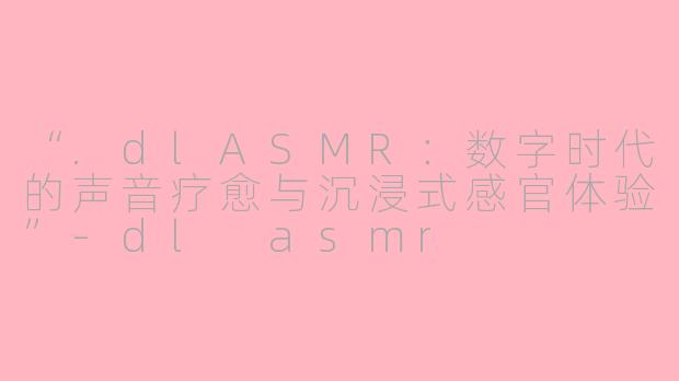 “.dlASMR：数字时代的声音疗愈与沉浸式感官体验”-dl asmr