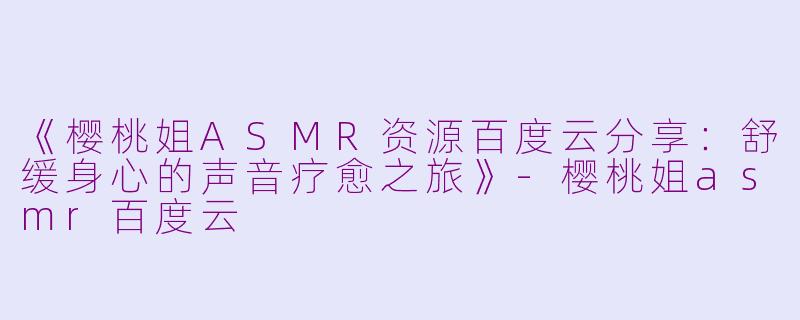 《樱桃姐ASMR资源百度云分享：舒缓身心的声音疗愈之旅》-樱桃姐asmr百度云