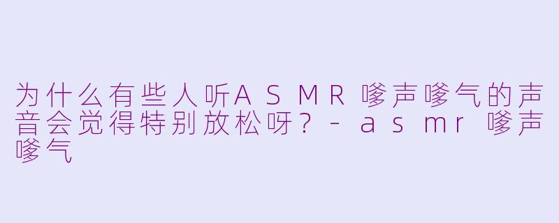 为什么有些人听ASMR嗲声嗲气的声音会觉得特别放松呀？-asmr嗲声嗲气
