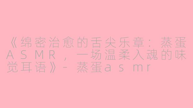 《绵密治愈的舌尖乐章：蒸蛋ASMR，一场温柔入魂的味觉耳语》-蒸蛋asmr