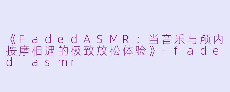 《FadedASMR：当音乐与颅内按摩相遇的极致放松体验》-faded asmr