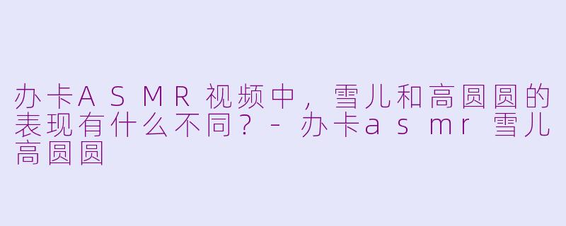 办卡ASMR视频中，雪儿和高圆圆的表现有什么不同？-办卡asmr雪儿高圆圆