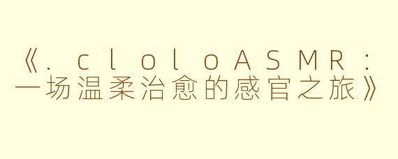 《.cloloASMR：一场温柔治愈的感官之旅》