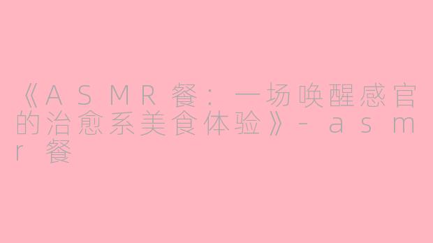 《ASMR餐：一场唤醒感官的治愈系美食体验》-asmr餐