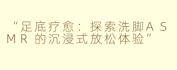“足底疗愈：探索洗脚ASMR的沉浸式放松体验”