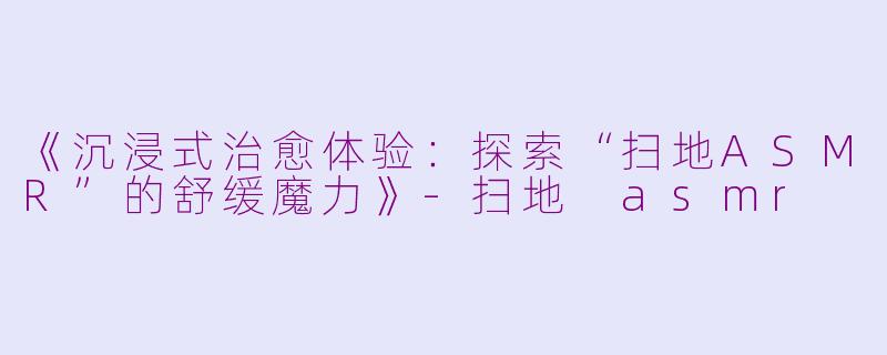 《沉浸式治愈体验：探索“扫地ASMR”的舒缓魔力》-扫地 asmr