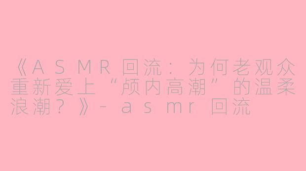 《ASMR回流：为何老观众重新爱上“颅内高潮”的温柔浪潮？》-asmr回流