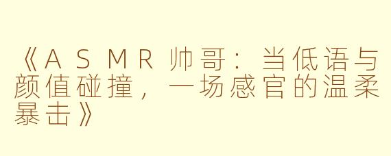 《ASMR帅哥：当低语与颜值碰撞，一场感官的温柔暴击》
