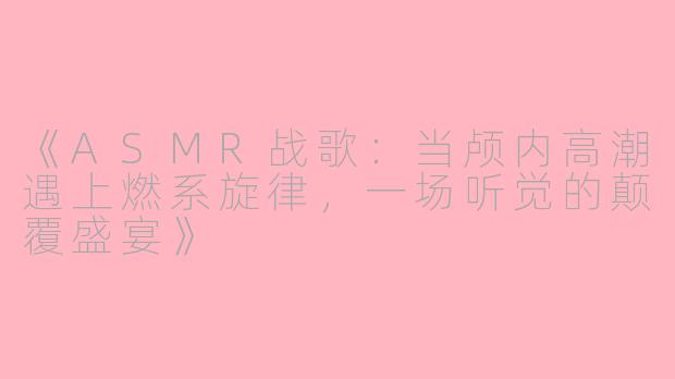 《ASMR战歌：当颅内高潮遇上燃系旋律，一场听觉的颠覆盛宴》