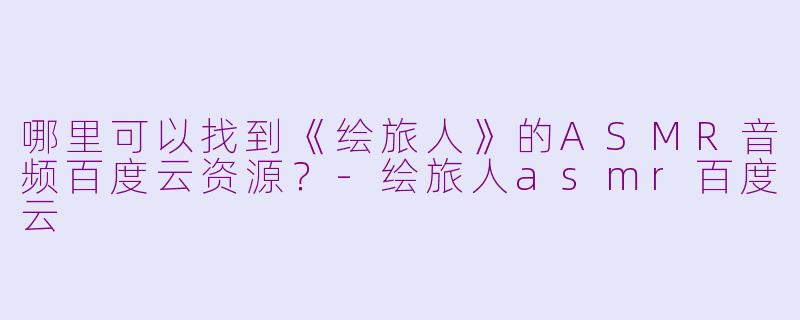 哪里可以找到《绘旅人》的ASMR音频百度云资源？-绘旅人asmr百度云