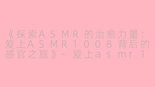 《探索ASMR的治愈力量：爱上ASMR1008背后的感官之旅》-爱上asmr1008爱上asmr