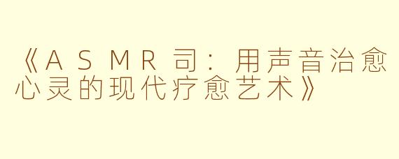 《ASMR司:用声音治愈心灵的现代疗愈艺术》