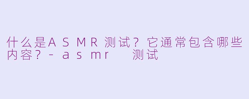什么是ASMR测试？它通常包含哪些内容？-asmr 测试