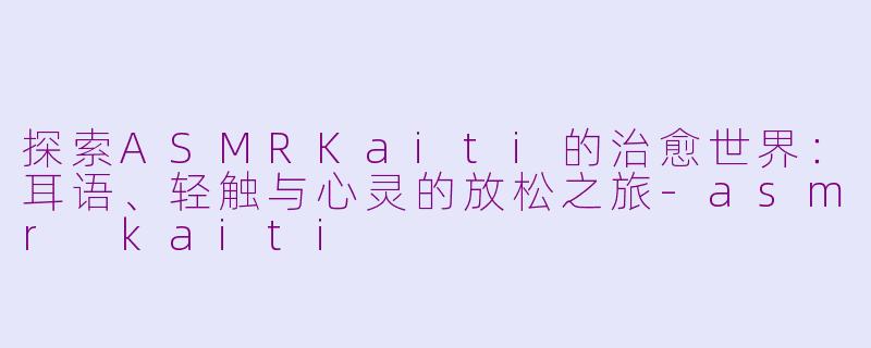 探索ASMRKaiti的治愈世界：耳语、轻触与心灵的放松之旅-asmr kaiti