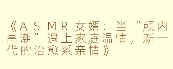 《ASMR女婿：当“颅内高潮”遇上家庭温情，新一代的治愈系亲情》