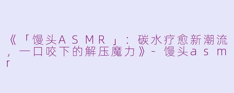 《「馒头ASMR」：碳水疗愈新潮流，一口咬下的解压魔力》-馒头asmr