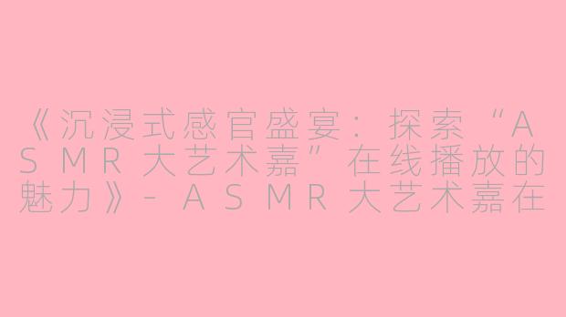 《沉浸式感官盛宴：探索“ASMR大艺术嘉”在线播放的魅力》-ASMR大艺术嘉在线播放