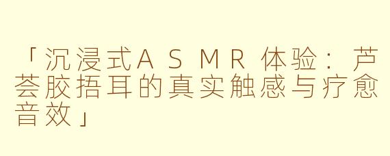 「沉浸式ASMR体验：芦荟胶捂耳的真实触感与疗愈音效」