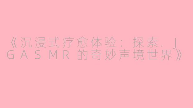《沉浸式疗愈体验：探索.JGASMR的奇妙声境世界》