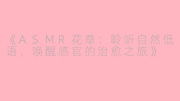 《ASMR花草：聆听自然低语，唤醒感官的治愈之旅》