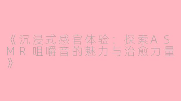 《沉浸式感官体验：探索ASMR咀嚼音的魅力与治愈力量》