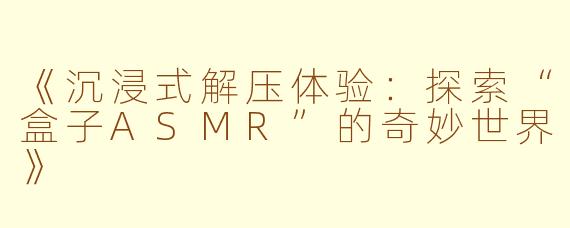《沉浸式解压体验：探索“盒子ASMR”的奇妙世界》