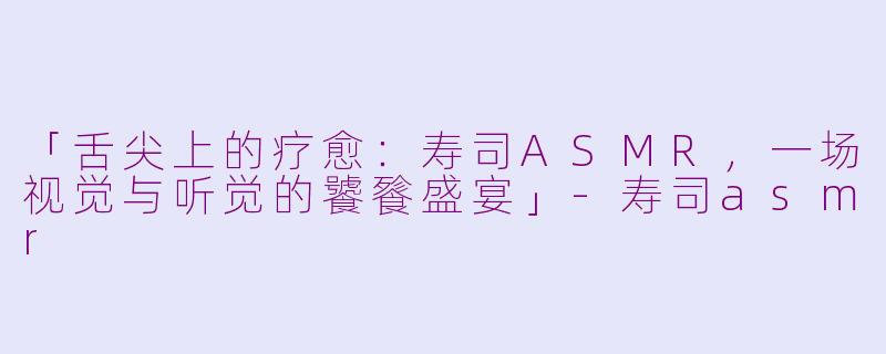 「舌尖上的疗愈：寿司ASMR，一场视觉与听觉的饕餮盛宴」-寿司asmr