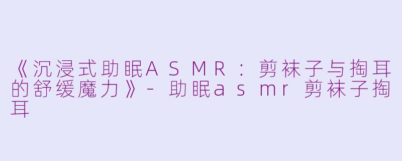 《沉浸式助眠ASMR：剪袜子与掏耳的舒缓魔力》-助眠asmr剪袜子掏耳
