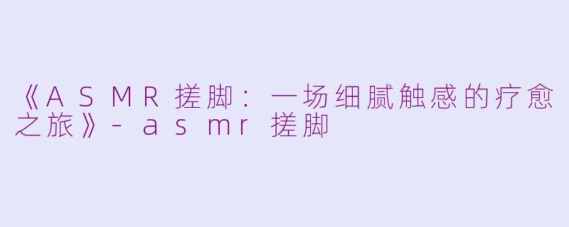 《ASMR搓脚：一场细腻触感的疗愈之旅》-asmr搓脚