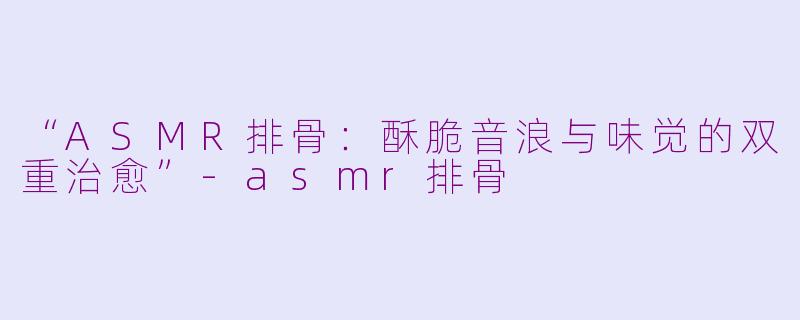 “ASMR排骨：酥脆音浪与味觉的双重治愈”-asmr排骨
