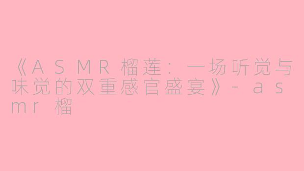 《ASMR榴莲：一场听觉与味觉的双重感官盛宴》-asmr榴
