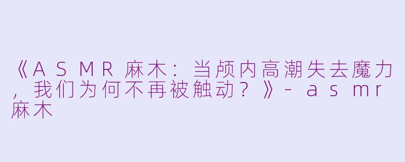 《ASMR麻木：当颅内高潮失去魔力，我们为何不再被触动？》-asmr麻木