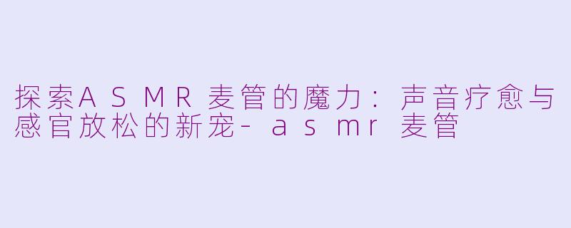 探索ASMR麦管的魔力：声音疗愈与感官放松的新宠-asmr麦管