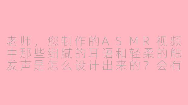 老师，您制作的ASMR视频中那些细腻的耳语和轻柔的触发声是怎么设计出来的？会有特别的技巧吗？-asmr 师生