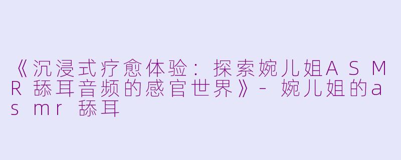 《沉浸式疗愈体验：探索婉儿姐ASMR舔耳音频的感官世界》-婉儿姐的asmr舔耳