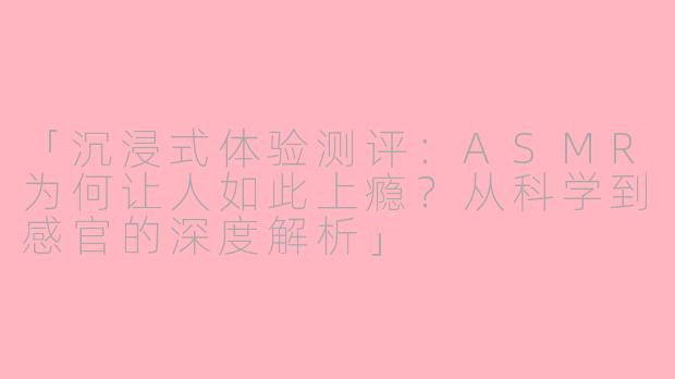 「沉浸式体验测评：ASMR为何让人如此上瘾？从科学到感官的深度解析」