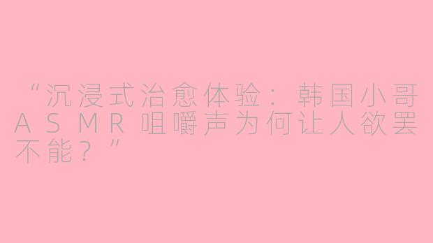 “沉浸式治愈体验：韩国小哥ASMR咀嚼声为何让人欲罢不能？”