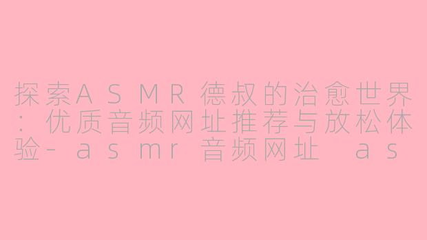 探索ASMR德叔的治愈世界：优质音频网址推荐与放松体验-asmr音频网址 asmr德叔