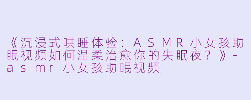 《沉浸式哄睡体验：ASMR小女孩助眠视频如何温柔治愈你的失眠夜？》-asmr小女孩助眠视频