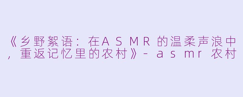 《乡野絮语：在ASMR的温柔声浪中，重返记忆里的农村》-asmr农村