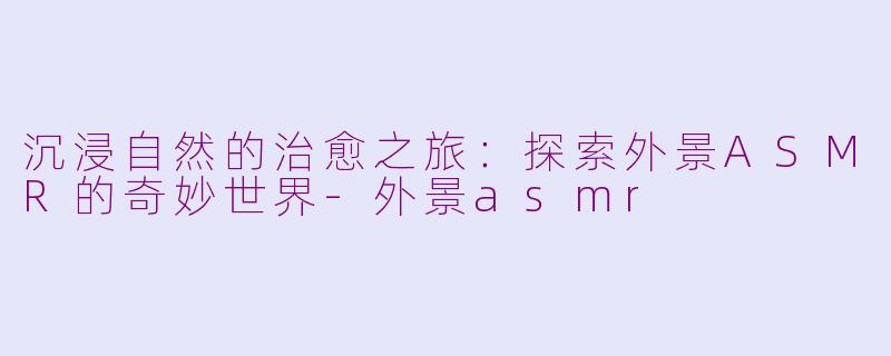 沉浸自然的治愈之旅：探索外景ASMR的奇妙世界-外景asmr