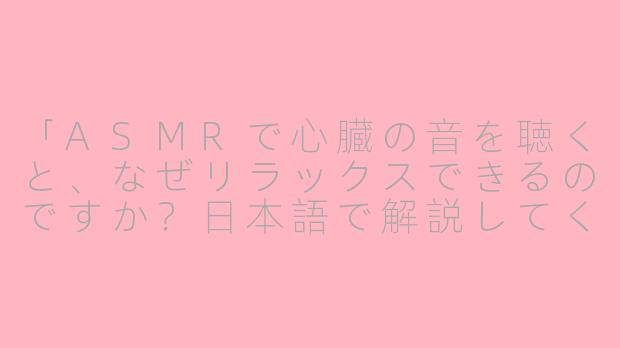 「ASMRで心臓の音を聴くと、なぜリラックスできるのですか？日本語で解説してください。」