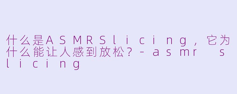 什么是ASMRSlicing，它为什么能让人感到放松？-asmr slicing