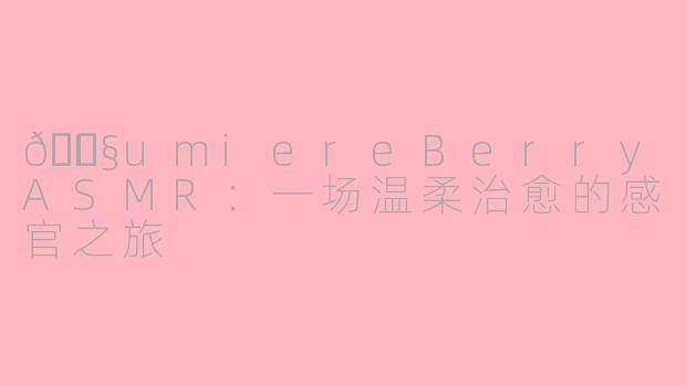 🎧LumiereBerryASMR：一场温柔治愈的感官之旅
